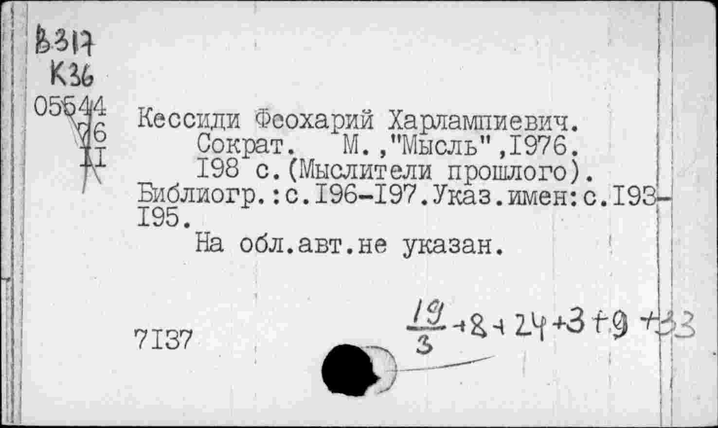 ﻿UR
05544
76
ii
Кессиди Феохарий Харлампиевич.
Сократ. М. .’’Мысль" ,1976.
198 с.(Мыслители прошлого). Библиогр.:с.196-197.Указ.имен:с.193-195.	■
На обл.авт.не указан.
7137
2.4 +3 f 9